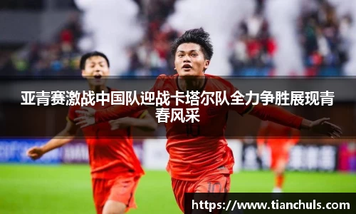 亚青赛激战中国队迎战卡塔尔队全力争胜展现青春风采